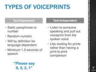 8
• Static passphrase or
number
• Random numeric
• Will by definition be
language dependent
• Minimum 1.5 seconds of
speech
Text-IndependentText-Dependent
• Listen to someone
speaking and pull out
voiceprint from the
spoken voice
• Like dusting for prints
rather than having a
print-to-print
comparison
TYPES OF VOICEPRINTS
 