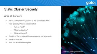 Static Cluster Security
Area of Concern
● RBAC Authorization (Access to the Kubernetes API)
● Pod Security Policies (Deprecated)
○ Run as Root?
○ Allow host paths?
○ Allow privileged?
● Quality of Service (and Cluster resource management)
● Network Policies
● TLS For Kubernetes Ingress
Photo by Umberto on Unsplash
 