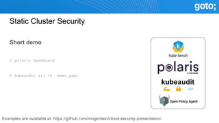 Static Cluster Security
Short demo
$ polaris dashboard
$ kubeaudit all -f demo.yaml
kubeaudit
Examples are available at: https://github.com/mogensen/cloud-security-presentation/
 