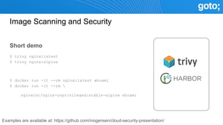 Image Scanning and Security
Short demo
$ trivy nginx:latest
$ trivy nginx:alpine
$ docker run -it --rm nginx:latest whoami
$ docker run -it --rm 
nginxinc/nginx-unprivileged:stable-alpine whoami
Examples are available at: https://github.com/mogensen/cloud-security-presentation/
 