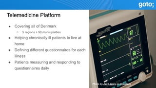 Telemedicine Platform
● Covering all of Denmark
○ 5 regions + 98 municipalities
● Helping chronically ill patients to live at
home
● Defining different questionnaires for each
illness
● Patients measuring and responding to
questionnaires daily
Photo by Jair Lázaro on Unsplash
 