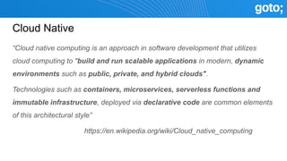 Cloud Native
“Cloud native computing is an approach in software development that utilizes
cloud computing to "build and run scalable applications in modern, dynamic
environments such as public, private, and hybrid clouds".
Technologies such as containers, microservices, serverless functions and
immutable infrastructure, deployed via declarative code are common elements
of this architectural style”
https://en.wikipedia.org/wiki/Cloud_native_computing
 