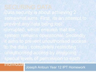 SECURING DATA
Data security is about achieving 2
somewhat aims. First, its an attempt to
prevent any data being lost
corrupted, which ensures that the
system remains operational. Secondly
it aims to prevent unauthorised access
to the data , completely restricting
unauthorised access by assigning
special levels of permission to each
individual.
Joseph Antoun Year 12 IPT Homework

 