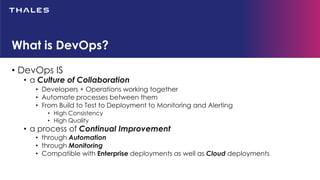 • DevOps IS
• a Culture of Collaboration
• Developers + Operations working together
• Automate processes between them
• From Build to Test to Deployment to Monitoring and Alerting
• High Consistency
• High Quality
• a process of Continual Improvement
• through Automation
• through Monitoring
• Compatible with Enterprise deployments as well as Cloud deployments
What is DevOps?
 