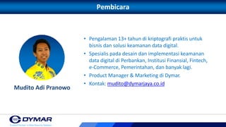 Pembicara
• Pengalaman 13+ tahun di kriptografi praktis untuk
bisnis dan solusi keamanan data digital.
• Spesialis pada desain dan implementasi keamanan
data digital di Perbankan, Institusi Finansial, Fintech,
e-Commerce, Pemerintahan, dan banyak lagi.
• Product Manager & Marketing di Dymar.
• Kontak: mudito@dymarjaya.co.id
Mudito Adi Pranowo
 