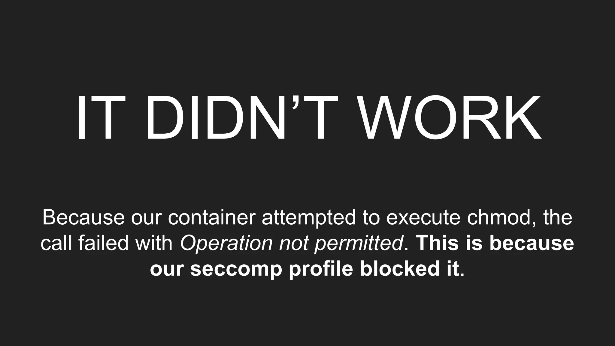 IT DIDN’T WORK
Because our container attempted to execute chmod, the
call failed with Operation not permitted. This is because
our seccomp profile blocked it.
 