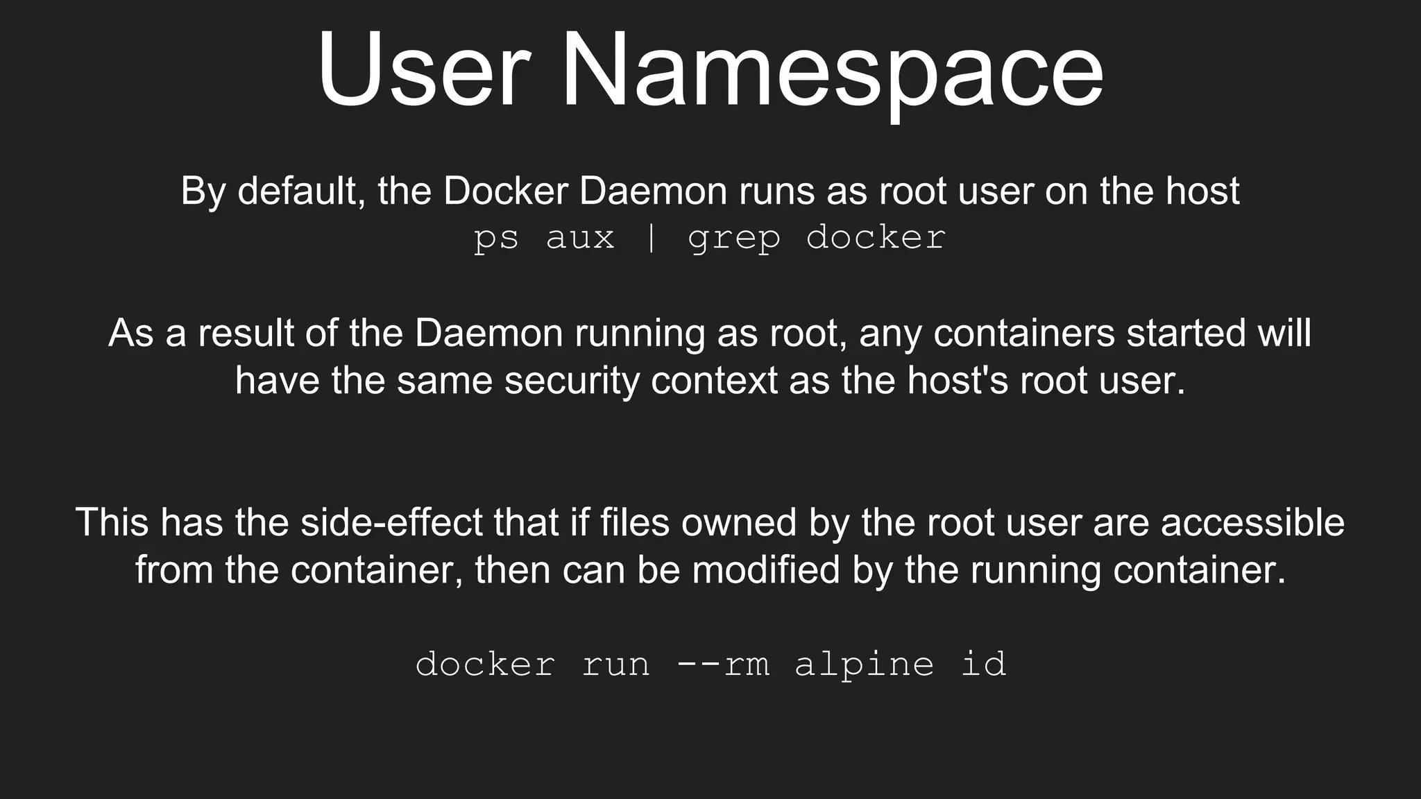 User Namespace
By default, the Docker Daemon runs as root user on the host
ps aux | grep docker
As a result of the Daemon running as root, any containers started will
have the same security context as the host's root user.
This has the side-effect that if files owned by the root user are accessible
from the container, then can be modified by the running container.
docker run --rm alpine id
 