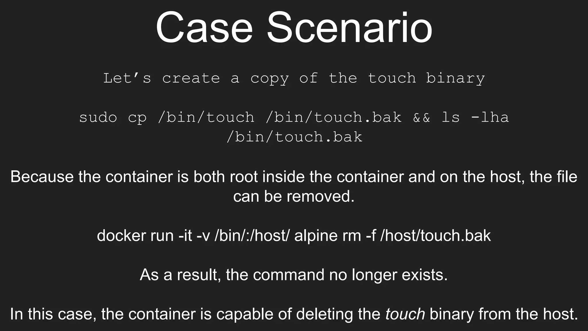Case Scenario
Let’s create a copy of the touch binary
sudo cp /bin/touch /bin/touch.bak && ls -lha
/bin/touch.bak
Because the container is both root inside the container and on the host, the file
can be removed.
docker run -it -v /bin/:/host/ alpine rm -f /host/touch.bak
As a result, the command no longer exists.
In this case, the container is capable of deleting the touch binary from the host.
 