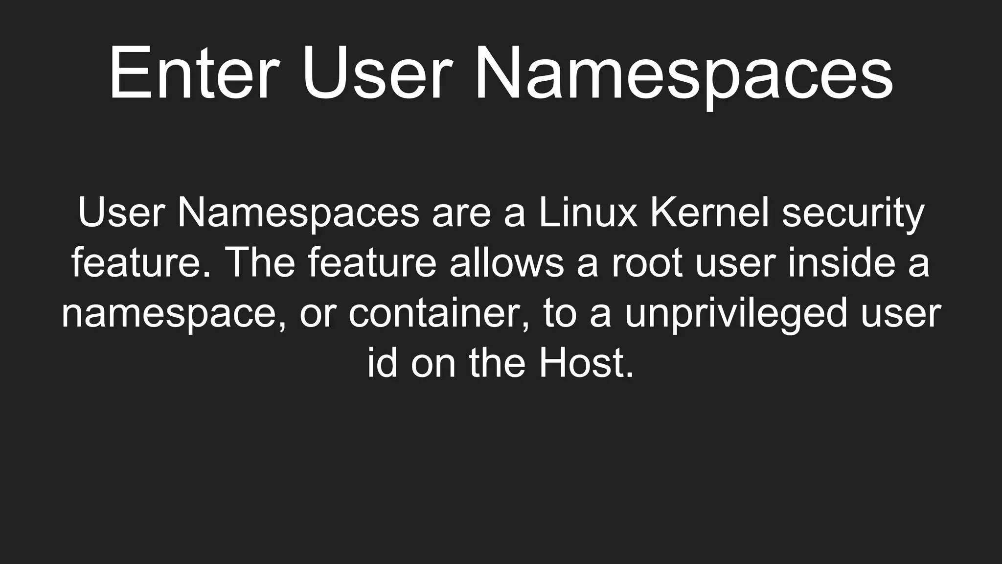 Enter User Namespaces
User Namespaces are a Linux Kernel security
feature. The feature allows a root user inside a
namespace, or container, to a unprivileged user
id on the Host.
 