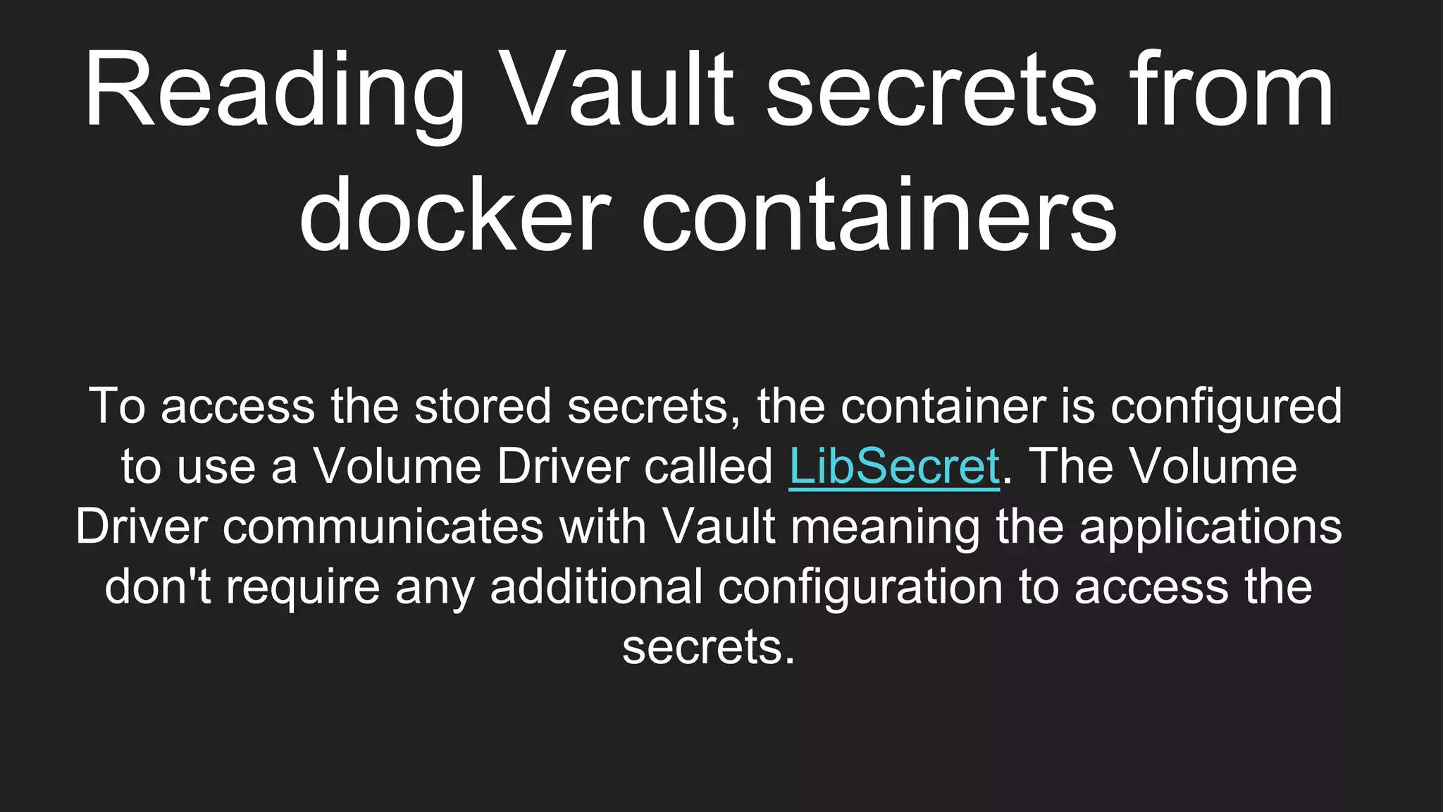Reading Vault secrets from
docker containers
To access the stored secrets, the container is configured
to use a Volume Driver called LibSecret. The Volume
Driver communicates with Vault meaning the applications
don't require any additional configuration to access the
secrets.
 