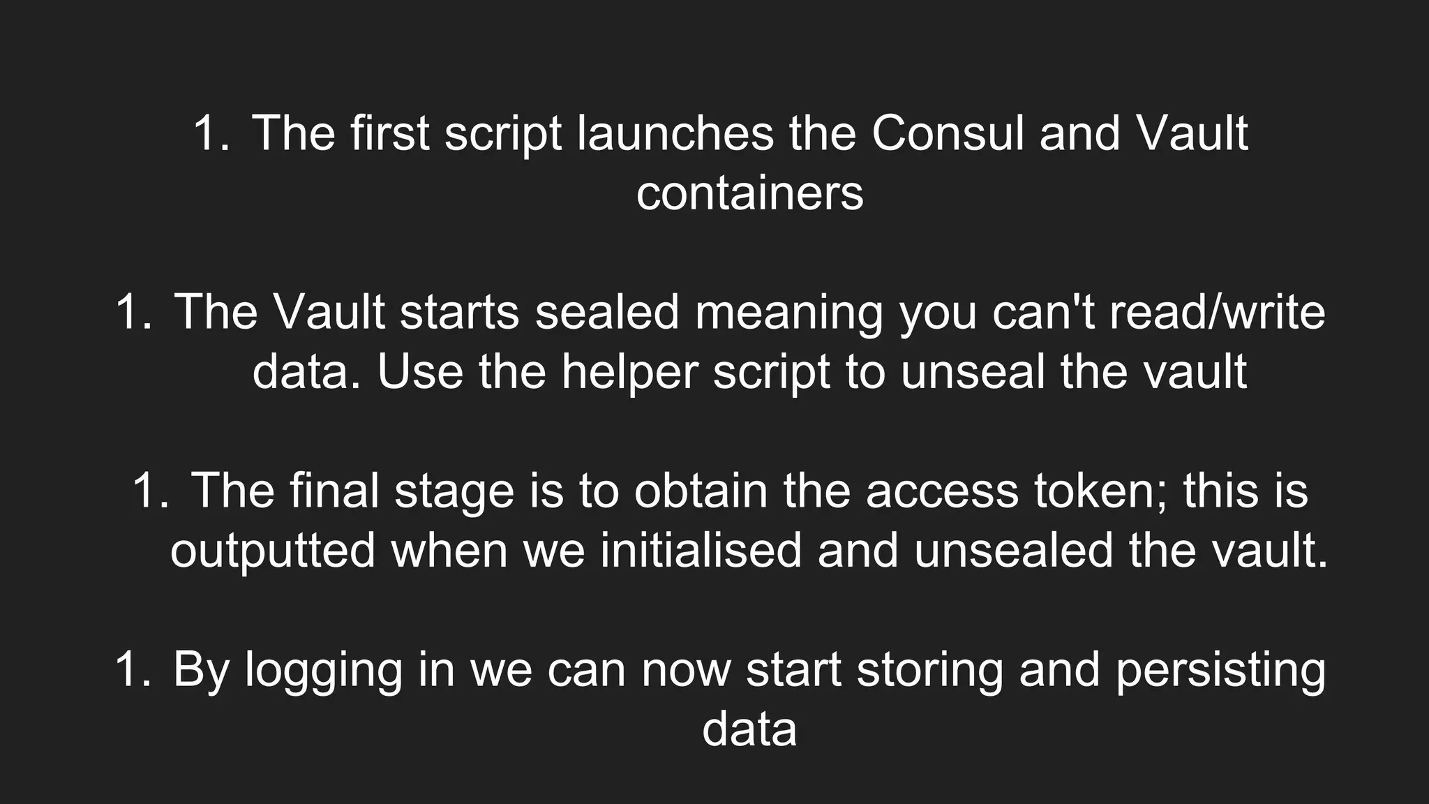 1. The first script launches the Consul and Vault
containers
1. The Vault starts sealed meaning you can't read/write
data. Use the helper script to unseal the vault
1. The final stage is to obtain the access token; this is
outputted when we initialised and unsealed the vault.
1. By logging in we can now start storing and persisting
data
 