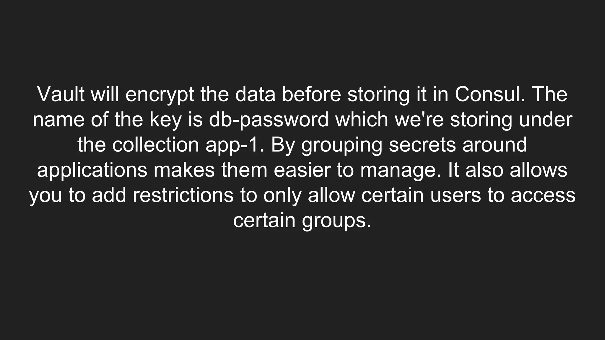 Vault will encrypt the data before storing it in Consul. The
name of the key is db-password which we're storing under
the collection app-1. By grouping secrets around
applications makes them easier to manage. It also allows
you to add restrictions to only allow certain users to access
certain groups.
 