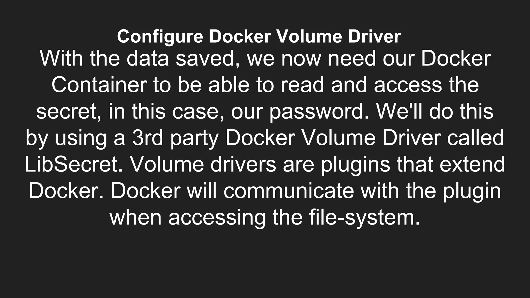 Configure Docker Volume Driver
With the data saved, we now need our Docker
Container to be able to read and access the
secret, in this case, our password. We'll do this
by using a 3rd party Docker Volume Driver called
LibSecret. Volume drivers are plugins that extend
Docker. Docker will communicate with the plugin
when accessing the file-system.
 