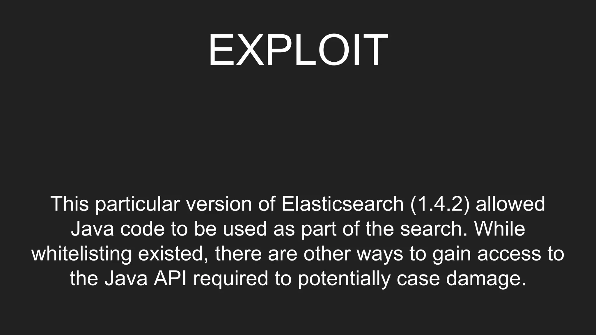 EXPLOIT
This particular version of Elasticsearch (1.4.2) allowed
Java code to be used as part of the search. While
whitelisting existed, there are other ways to gain access to
the Java API required to potentially case damage.
 