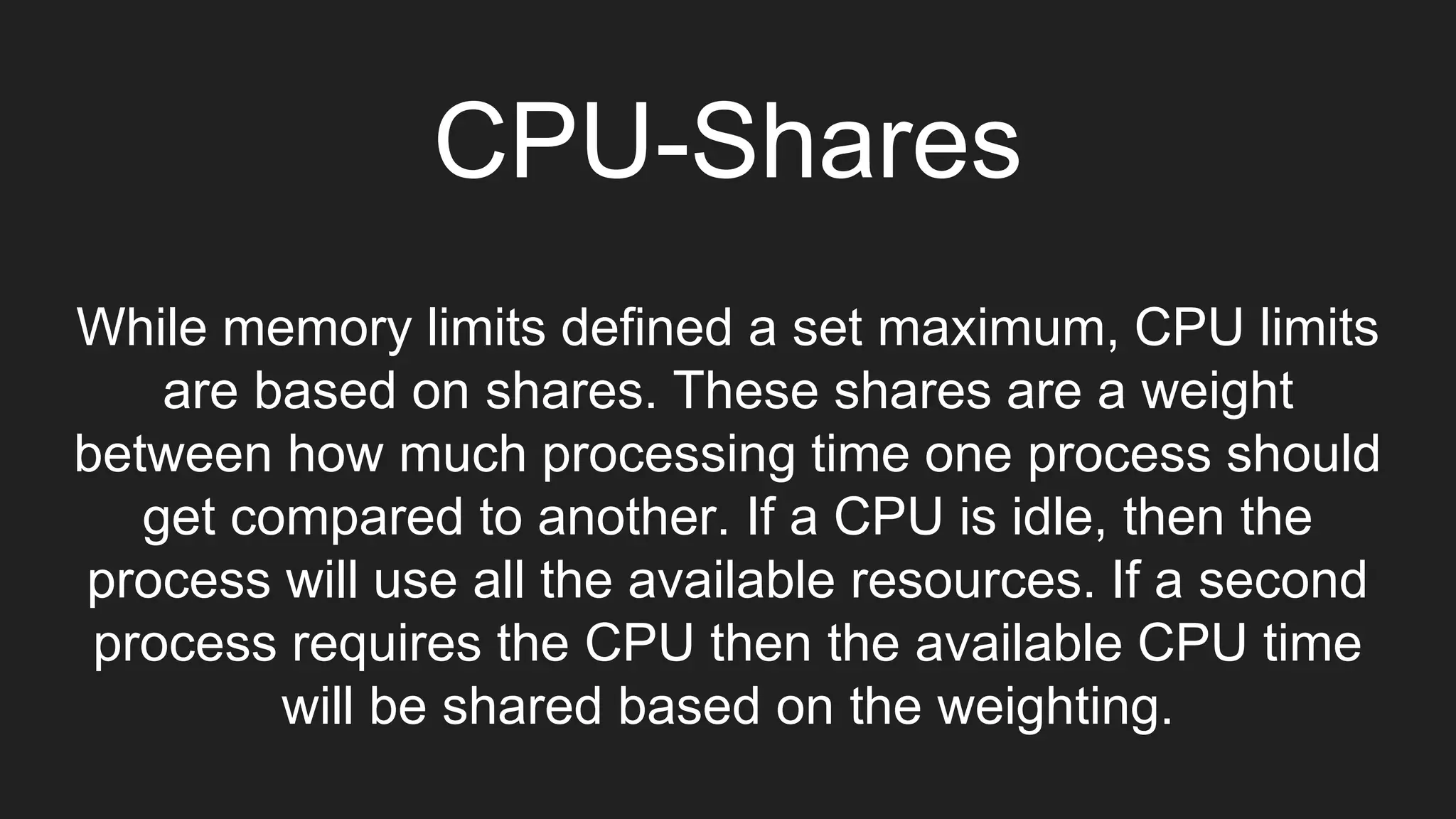 CPU-Shares
While memory limits defined a set maximum, CPU limits
are based on shares. These shares are a weight
between how much processing time one process should
get compared to another. If a CPU is idle, then the
process will use all the available resources. If a second
process requires the CPU then the available CPU time
will be shared based on the weighting.
 