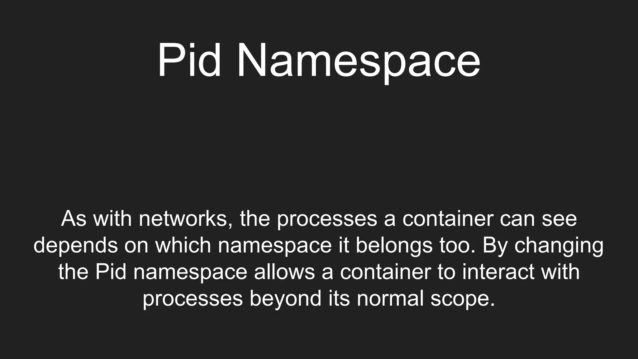 Pid Namespace
As with networks, the processes a container can see
depends on which namespace it belongs too. By changing
the Pid namespace allows a container to interact with
processes beyond its normal scope.
 
