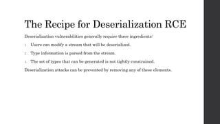 The Recipe for Deserialization RCE
Deserialization vulnerabilities generally require three ingredients:
1. Users can modify a stream that will be deserialized.
2. Type information is parsed from the stream.
3. The set of types that can be generated is not tightly constrained.
Deserialization attacks can be prevented by removing any of these elements.
 