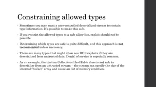 Constraining allowed types
• Sometimes you may want a user-controlled deserialized stream to contain
type information. It’s possible to make this safe.
• If you restrict the allowed types to a safe allow-list, exploit should not be
possible.
• Determining which types are safe is quite difficult, and this approach is not
recommended unless necessary.
• There are many types that might allow non-RCE exploits if they are
deserialized from untrusted data. Denial of service is especially common.
• As an example, the System.Collections.HashTable class is not safe to
deserialize from an untrusted stream – the stream can specify the size of the
internal “bucket” array and cause an out of memory condition.
 