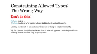 Constraining Allowed Types:
The Wrong Way
Don’t do this:
MyType thing =
(MyType)myBinaryFormatter.Deserialize(untrustedStream);
Casting the result of a deserialization does nothing to improve security.
By the time an exception is thrown due to a failed typecast, most exploits have
already done whatever they’re going to do.
 