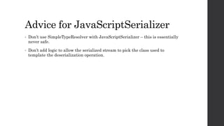 Advice for JavaScriptSerializer
• Don’t use SimpleTypeResolver with JavaScriptSerializer – this is essentially
never safe.
• Don’t add logic to allow the serialized stream to pick the class used to
template the deserialization operation.
 