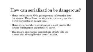 How can serialization be dangerous?
• Many serialization API’s package type information into
the stream. This allows the s...