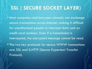 SSL ( SECURE SOCKET LAYER)
• Most computers and browsers already can exchange
secure transactions across Internet, making it difficult
for unauthorized people to intercept data such as
credit card numbers. Even if a transmission is
intercepted, the encrypted message cannot be read.
• The two key protocols for secure WWW transactions
are: SSL and S-HTTP (Secure Hypertext Transfer
Protocol).
 