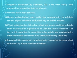 • Originally developed by Netscape, SSL is the most widely used
standard for encrypting data on Internet.
• Provides three basic services:
a)Server authentication- uses public key cryptography to validate
server’s digital certificate and public key on client’s machine.
b)Client authentication- SSL allows client and server machines to jointly
select an encryption algorithm to be used for secure connection. The
key to this algorithm is transmitted using public key cryptography,
after which client and server may communicate using secret key.
c)Encrypted SSL connection- to authenticate transaction between client
and server by above mentioned method.
 