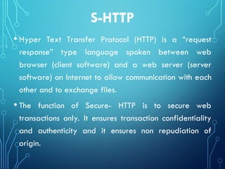 S-HTTP
• Hyper Text Transfer Protocol (HTTP) is a “request
response” type language spoken between web
browser (client software) and a web server (server
software) on Internet to allow communication with each
other and to exchange files.
• The function of Secure- HTTP is to secure web
transactions only. It ensures transaction confidentiality
and authenticity and it ensures non repudiation of
origin.
 