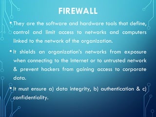 FIREWALL
• They are the software and hardware tools that define,
control and limit access to networks and computers
linked to the network of the organization.
• It shields an organization’s networks from exposure
when connecting to the Internet or to untrusted network
& prevent hackers from gaining access to corporate
data.
• It must ensure a) data integrity, b) authentication & c)
confidentiality.
 