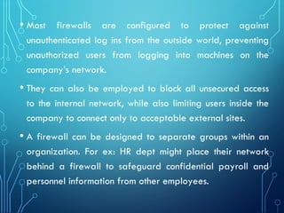 • Most firewalls are configured to protect against
unauthenticated log ins from the outside world, preventing
unauthorized users from logging into machines on the
company’s network.
• They can also be employed to block all unsecured access
to the internal network, while also limiting users inside the
company to connect only to acceptable external sites.
• A firewall can be designed to separate groups within an
organization. For ex: HR dept might place their network
behind a firewall to safeguard confidential payroll and
personnel information from other employees.
 