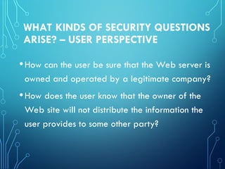 WHAT KINDS OF SECURITY QUESTIONS
ARISE? – USER PERSPECTIVE
•How can the user be sure that the Web server is
owned and operated by a legitimate company?
•How does the user know that the owner of the
Web site will not distribute the information the
user provides to some other party?
 