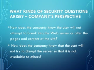 WHAT KINDS OF SECURITY QUESTIONS
ARISE? – COMPANY’S PERSPECTIVE
•How does the company know the user will not
attempt to break into the Web server or alter the
pages and content at the site?
• How does the company know that the user will
not try to disrupt the server so that it is not
available to others?
 