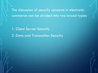 The discussion of security concerns in electronic
commerce can be divided into two broad types:
1. Client Server Security
2. Data and Transaction Security
 