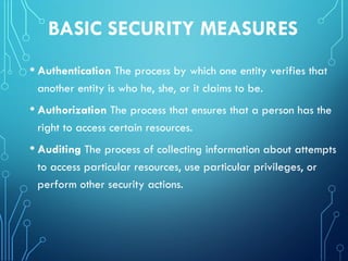 BASIC SECURITY MEASURES
• Authentication The process by which one entity verifies that
another entity is who he, she, or it claims to be.
• Authorization The process that ensures that a person has the
right to access certain resources.
• Auditing The process of collecting information about attempts
to access particular resources, use particular privileges, or
perform other security actions.
 