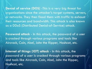 Denial of service (DOS) -This is a very big threat for
organizations since the attacker’s target systems, servers,
or networks. They then flood them with traffic to exhaust
their resources and bandwidth. This attack is also known
as a DDoS (Distributed Denial-of-Service) attack.
Password attack - In this attack, the password of a user
is cracked through various programs and tools like
Aircrack, Cain, Abel, John the Ripper, Hashcat, etc.
Internet of things (IOT) attack - In this attack, the
password of a user is cracked through various programs
and tools like Aircrack, Cain, Abel, John the Ripper,
Hashcat, etc.
 