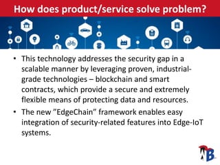 How does product/service solve problem?
• This technology addresses the security gap in a
scalable manner by leveraging proven, industrial-
grade technologies – blockchain and smart
contracts, which provide a secure and extremely
flexible means of protecting data and resources.
• The new ”EdgeChain” framework enables easy
integration of security-related features into Edge-IoT
systems.
 