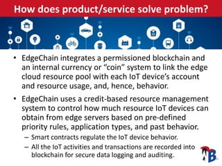 How does product/service solve problem?
• EdgeChain integrates a permissioned blockchain and
an internal currency or “coin” system to link the edge
cloud resource pool with each IoT device’s account
and resource usage, and, hence, behavior.
• EdgeChain uses a credit-based resource management
system to control how much resource IoT devices can
obtain from edge servers based on pre-defined
priority rules, application types, and past behavior.
– Smart contracts regulate the IoT device behavior.
– All the IoT activities and transactions are recorded into
blockchain for secure data logging and auditing.
 