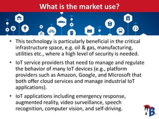 What is the market use?
• This technology is particularly beneficial in the critical
infrastructure space, e.g. oil & gas, manufacturing,
utilities etc., where a high level of security is needed.
• IoT service providers that need to manage and regulate
the behavior of many IoT devices (e.g., platform
providers such as Amazon, Google, and Microsoft that
both offer cloud services and manage industrial IoT
applications).
• IoT applications including emergency response,
augmented reality, video surveillance, speech
recognition, computer vision, and self-driving.
 