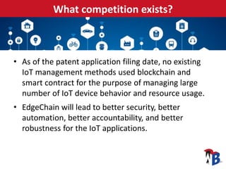 What competition exists?
• As of the patent application filing date, no existing
IoT management methods used blockchain and
smart contract for the purpose of managing large
number of IoT device behavior and resource usage.
• EdgeChain will lead to better security, better
automation, better accountability, and better
robustness for the IoT applications.
 