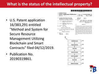What is the status of the intellectual property?
• U.S. Patent application
16/383,291 entitled
"Method and System for
Secure Resource
Management Utilizing
Blockchain and Smart
Contracts" filed 04/12/2019.
• Publication No.
20190319861.
 