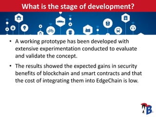 What is the stage of development?
• A working prototype has been developed with
extensive experimentation conducted to evaluate
and validate the concept.
• The results showed the expected gains in security
benefits of blockchain and smart contracts and that
the cost of integrating them into EdgeChain is low.
 