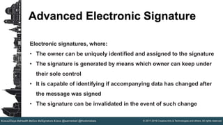 © 2017-2019 Creative Arts & Technologies and others. All rights reserved.#Java2Days #eHealth #eGov #eSignature #Java @wernerkeil @thodorisbais
Advanced Electronic Signature
Electronic signatures, where:
• The owner can be uniquely identified and assigned to the signature
• The signature is generated by means which owner can keep under
their sole control
• It is capable of identifying if accompanying data has changed after
the message was signed
• The signature can be invalidated in the event of such change
 