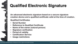 © 2017-2019 Creative Arts & Technologies and others. All rights reserved.#Java2Days #eHealth #eGov #eSignature #Java @wernerkeil @thodorisbais
Qualified Electronic Signature
An advanced electronic signature based on a secure signature
creation device and a qualified certificate valid at the time of creation.
Qualified Certificates
• Serial Number
• Reference to Qualified Certificate
• Name of the owner (natural person)
• Signature verification
• Period of validity
• Certification Service
• Usage restrictions
 