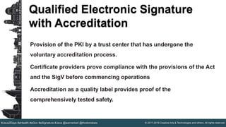© 2017-2019 Creative Arts & Technologies and others. All rights reserved.#Java2Days #eHealth #eGov #eSignature #Java @wernerkeil @thodorisbais
Qualified Electronic Signature
with Accreditation
Provision of the PKI by a trust center that has undergone the
voluntary accreditation process.
Certificate providers prove compliance with the provisions of the Act
and the SigV before commencing operations
Accreditation as a quality label provides proof of the
comprehensively tested safety.
 