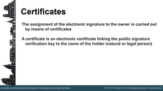 © 2017-2019 Creative Arts & Technologies and others. All rights reserved.#Java2Days #eHealth #eGov #eSignature #Java @wernerkeil @thodorisbais
Certificates
The assignment of the electronic signature to the owner is carried out
by means of certificates
A certificate is an electronic certificate linking the public signature
verification key to the name of the holder (natural or legal person)
 