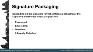 © 2017-2019 Creative Arts & Technologies and others. All rights reserved.#Java2Days #eHealth #eGov #eSignature #Java @wernerkeil @thodorisbais
Signature Packaging
Depending on the signature format, different packaging of the
signature and the document are possible:
• Enveloped
• Enveloping
• Detached
• Internally Detached
 