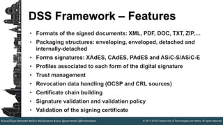 © 2017-2019 Creative Arts & Technologies and others. All rights reserved.#Java2Days #eHealth #eGov #eSignature #Java @wernerkeil @thodorisbais
DSS Framework – Features
• Formats of the signed documents: XML, PDF, DOC, TXT, ZIP,…​
• Packaging structures: enveloping, enveloped, detached and
internally-detached
• Forms signatures: XAdES, CAdES, PAdES and ASiC-S/ASiC-E
• Profiles associated to each form of the digital signature
• Trust management
• Revocation data handling (OCSP and CRL sources)
• Certificate chain building
• Signature validation and validation policy
• Validation of the signing certificate
 