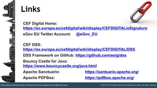 © 2017-2019 Creative Arts & Technologies and others. All rights reserved.#Java2Days #eHealth #eGov #eSignature #Java @wernerkeil @thodorisbais
Links
CEF Digital Home:
https://ec.europa.eu/cefdigital/wiki/display/CEFDIGITAL/eSignature
eGov EU Twitter Account: @eGov_EU
CEF DSS:
https://ec.europa.eu/cefdigital/wiki/display/CEFDIGITAL/DSS
DSS Framework on GitHub: https://github.com/esig/dss
Bouncy Castle for Java:
https://www.bouncycastle.org/java.html
Apache Sanctuario: https://santuario.apache.org/
Apache PDFBox: https://pdfbox.apache.org/
 