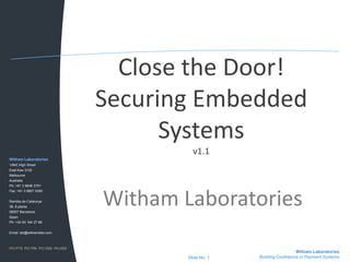 Close the Door!Securing Embedded Systemsv1.1 Witham Laboratories Witham Laboratories 1/842 High Street East Kew 3102 Melbourne Australia Ph: +61 3 9846 2751 Fax: +61 3 9857 0350 Rambla de Catalunya 38, 8 planta 08007 Barcelona Spain Ph: +34 93 184 27 88 Email: lab@withamlabs.com PCI PTS  PCI PIN  PCI DSS  PA-DSS Witham Laboratories Building Confidence in Payment Systems Slide No. 1 
