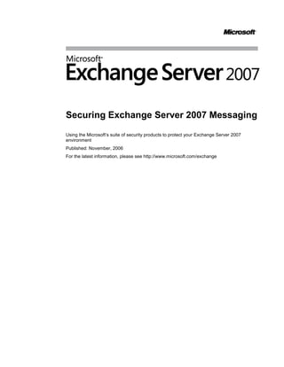 4307840-111760<br />Securing Exchange Server 2007 Messaging<br />Using the Microsoft’s suite of security products to protect your Exchange Server 2007 environment<br />Published: November, 2006<br />For the latest information, please see http://www.microsoft.com/exchange<br />Contents<br /> TOC  quot;
1-2quot;
 Introduction PAGEREF _Toc150794570  1<br />Protecting your users from Viruses PAGEREF _Toc150794571  1<br />Perimeter virus protection PAGEREF _Toc150794572  2<br />Transport antivirus protection PAGEREF _Toc150794573  7<br />Mailbox virus protection PAGEREF _Toc150794574  7<br />Client antivirus protection PAGEREF _Toc150794575  8<br />How it all works together PAGEREF _Toc150794576  8<br />Protecting your users from spam PAGEREF _Toc150794577  10<br />On-premise protection PAGEREF _Toc150794578  10<br />Off-premise protection PAGEREF _Toc150794579  12<br />Protecting your Internet clients PAGEREF _Toc150794580  14<br />Encrypting the client session PAGEREF _Toc150794581  14<br />Types of user authentication PAGEREF _Toc150794582  14<br />Protecting e-mail content PAGEREF _Toc150794583  15<br />Advantages of using Microsoft® Internet Security and Acceleration Server 2006 PAGEREF _Toc150794584  17<br />Choosing a Solution and Developing a Protection Plan20<br />Choosing a Solution20<br />Developing a Protection Plan21<br />Conclusion23<br />Appendix A – Anti-spam Technologies24<br />Introduction<br />Information system security is a hot topic and a major focus for most organizations. As technology spreads throughout your business, so do security threats associated with technology. E-mail, one of the most prevalent IT systems, reaches into all areas of business. It can pose a security threat because e-mail transports information between users and from the Internet to your user desktops.<br />E-mail security is a vast topic with several important aspects. Securing servers, securing clients, securing message transport, e-mail access and rights management, are all aspects of e-mail security that every organization must be vigilant about.<br />This paper deals with a particular aspect of e-mail security, securing e-mail transactions that involve the Internet. From the Internet, come messages from anyone. From the Internet, clients connect to internal corporate e-mail servers. This paper outlines the solutions available with Microsoft® Exchange Server 2007 than can help secure Internet clients and protect users from e-mail born viruses and unsolicited commercial e-mail, also known as spam.<br />Viruses<br />Key findings in the 2006 CSI/FBI Computer Crime and Computer Survey show that “Virus attacks continue to be the source of the greatest financial losses.” A virus is a malicious computer program that can generate copies of itself and spread from computer to computer. Aside from propagating, most computer viruses or worms often carry a destructive payload that can collect and destroy information. This survey shows that a full 65 percent of computer system attacks are virus-related. <br />Exchange Server 2007 now offers multiple antivirus solutions for different types of organizations. This paper will outline those defenses and give you the guidance you need to choose the best option for your organization.<br />Spam and Phish<br />It is estimated that spammers send approximately 55 billion messages a day. That’s roughly 8.5 spam messages per day for each person on earth, nearly double what was estimated a year ago, costing companies billions of dollars. Spam is sent by unscrupulous individuals and companies through an organization’s unprotected network to its users, consuming computer and network resources, along with the valuable time of your users. In addition to viruses and spam users are also potential targets for phishing. Phishing can mislead and deceive users into disclosing personal information such as credit card numbers and passwords.<br />Exchange Server 2007 now offers multiple anti-spam and anti-phishing solutions for different types of organizations. The list of anti-spam defenses offered by Exchange is long. This paper will outline those defenses and give you the information needed to decide which solution is best for you.<br />Internet Clients<br />The 2006 CSI/FBI Computer Crime and Security Survey states; unauthorized access to networks is the second greatest source of financial loss to US companies. E-mail is a critical business communication tool that needs to extend beyond corporate walls to keep users connected and productive. Securing Internet clients to avoid unauthorized access to data can be challenging because the computers used to connect to the corporate network may not be owned or managed by the organization. To secure Internet client access, applications must protect data and user credentials, and must encrypt the connection from the Internet to the corporate network.<br />Microsoft offers security solutions for Internet clients to protect data and user credentials, and to encrypt the connection from Internet clients to the Exchange organization.<br />Protecting Your Users from Viruses<br />Until recently, most Exchange administrators were content to run antivirus software at one or two locations in their e-mail infrastructure. In front of the Exchange servers to ensure scanning of message traffic before messages were delivered to Exchange mail stores, and/or on the Exchange mail servers themselves to allow both real-time and manual removal of viruses hidden in Exchange information stores. Exchange Server 2007 with Exchange Hosted Services and Microsoft Forefront Security for Exchange Server enhance virus protection at both the perimeter and on the mailbox server, as well as extending virus protection to include scanning messages during transport on the Hub Transport server. Scanning and detecting viruses during transport, before they reach the mailbox server, is preferred. In addition, virus protection on mailbox servers is meant to provide protection from changed or posted messages that may not leave these servers, and for detecting viruses with updated virus signatures after they’ve been delivered.<br />Perimeter virus protection<br />Defending against virus laden messages entering your organization is the preferred first line of defense; that is, securing the perimeter of your network. Stopping unwanted and dangerous messages here reduces the potential for exposure because viruses are never allowed into your production network in the first place.<br />One of the many unique features of both Microsoft’s antivirus protection solutions is the integration and management of multiple antivirus engines at the most critical points in your network. Unlike most antivirus applications, Exchange perimeter and client antivirus solutions benefit from a multiple antivirus engine approach by integrating technologies from several different antivirus companies.<br />In a recent study conducted by AVTest.org, antivirus response data was collected for a four month period of time ending in July 2006. , Microsoft analyzed data on the amount of time each these engines took to publish new virus signatures as viruses were discovered. Five random combinations of the antivirus engines included with Forefront Security for Exchange Server were compared with single engine solutions from the leading antivirus firms. <br />Table 1<br />From this data you can clearly see the advantages of using multiple engines. With five different engines making up a set, the amount of time from virus discovery to signature update is greatly decreased in most cases when compared to antivirus solutions using a single antivirus engine. The sooner a virus signature is available, the sooner your organization will be protected. It’s like having five antivirus applications lined up in front of your Exchange organization but without the hassle of managing five different products.<br />The critical hours between the discovery of a new threat in the wild and the delivery of a signature to catch it leave a business highly vulnerable to attack. Dependence upon a single-engine solution only increases this risk. One security vendor may be first to deliver a signature for one threat, but last to deliver the signature for the next one, giving single-engine solutions fluctuating levels of effectiveness. With multiple-engine solutions multiple vendors are responding to a new virus at once, increasing the odds for a quick response and lowering a business’ overall risk of exposure to each new threat, regardless of its origin around the world. <br />Microsoft offers a choice of two different perimeter security solutions, each using multiple antivirus engines. Both provide best-of-class virus protection, but deliver it in different ways; on-premise or off-premise. <br />Figure 1<br />One decision you’ll make if you chose to implement the highest level of virus protection is whether to implement antivirus services within your perimeter network, using one or more Exchange Server 2007 Edge Transport servers with Forefront Security for Exchange Server, or outside your perimeter network as a hosted service, using Exchange Hosted Filtering. This section provides an overview of each solution to help you decide which option is best for your organization.<br />On-site virus protection using Forefront Security for Exchange Server<br />Forefront Security for Exchange Server is an antivirus application that is used inside your production network on Hub Transport servers and Mailbox servers. It is also one of the solutions for perimeter antivirus and anti-spam security. For perimeter protection, Forefront Security for Exchange Server is installed on the Edge Transport server. <br />Figure 2<br />Forefront Security for Exchange server uses multiple antivirus engines to provide comprehensive protection on Edge Transport servers. It includes industry-leading antivirus engines from global security firms such as Kaspersky Labs, CA and Sophos. You can run up to five scan engines at once, and in different combinations across servers. This provides rapid response to new threats regardless of where the threat originates.  Forefront Security for Exchange Server automatically downloads the latest signatures and can select the optimal combination of engines to use, ensuring a high level of protection and reducing the window of exposure to any given threat.  Diversity of antivirus engines across messaging servers and client devices protects against a single point of failure in your IT environment. You can configure the engines with a weight, or bias, giving preference to individual engines or you can choose to have all chosen engines scan incoming and outgoing messages for viruses.<br />Sophos Virus Detection EngineVirusBuster Antivirus Scan EngineCA InnoculateITNorman  Virus ControlMicrosoft Antimalware EngineKaspersky  Antivirus TechnologyCA VetAuthentium Command Antivirus AhnLab Antivirus Scan Engine<br />Which virus engines you chose is up to you, based on the needs of your organization. Some engines are provided by large global organizations with mature virus signature libraries. Others excel at detecting viruses specific to a geographic region. Each uses slightly different technologies to detect viruses, for example pattern matching or heuristic engines, so that choosing five out of nine different independent antivirus engines, is like having five antivirus applications in front of your Exchange organization. <br />When Forefront Security for Exchange Server is implemented at the network perimeter on an Edge Transport server, each inbound or outbound message is delivered to the Edge Transport server and scanned by one or more of the antivirus engines. Each scanned message is stamped with an Antivirus Transport Stamp in Exchange Server 2007 to ensure that if a message is scanned once at an Exchange Server 2007 Edge or Hub server, it does not need to be scanned again later in the pipeline. The stamp makes virus scanning much more efficient because internal Exchange Server 2007 servers only have to scan outbound messages or those originating from within the organization. Mailbox servers with Forefront Security for Exchange installed will not spend cycles scanning messages that have already been scanned by the Edge Transport or Hub Transport server. <br />Virus signatures for the nine engines are collected by Microsoft and packaged for download by the Edge Transport server and other servers using Forefront Security for Exchange Server. A distribution server (Figure 3) can be configured so that the signatures are only downloaded once and then distributed to the remaining Forefront Security servers. For environments that have multiple Exchange Server 2007 servers, Forefront Server Security Management Console automatically distributes the signature and engine updates to all Forefront Security for Exchange Server 2007 deployments within the environment.<br />Figure 3Messages that contain a virus can be quarantined on the Edge Transport server for review by an Administrator, cleaned (if possible) and delivered, or deleted. <br />Another key feature of Forefront Security for Exchange Server is attachment filtering. Exchange Server 2007 without Forefront can also block attachments, but these are blocked based on the file extension (.exe, .bat, .chm, etc.). Forefront Security for Exchange Server file filtering improves on this method by inspecting the attachment contents and blocking specific attachments regardless of the file extension. Therefore, if an executable is renamed .TXT it can still be blocked.<br />Forefront Security for Exchange server is a powerful antivirus solution that is recommended for all Exchange Server 2007 customers. Multiple virus-scanning engines and interoperability with Exchange Server 2007 both within the organization and on the perimeter makes Forefront Security for Exchange Server a complete on-premises antivirus solution. Whether Forefront for Exchange is the right perimeter antivirus solution for your organization depends on several factors outlined in this paper.<br />Exchange Server 2007 antivirus application programming interface (API) allows antivirus software vendors to integrate their applications with the different Exchange Server 2007 roles. Using this API, software vendors can write antivirus agents that interact with the built-in Exchange transport agents directly. As messages are introduced into an organization through an Edge Transport server or Hub Transport server, the transports can call the antivirus agent to inspect messages and filter those that contain viruses and stamp those that have been inspected so that they don’t have to be inspected again inside the Exchange organization.<br />Off site virus protection using Exchange Hosted Filtering<br />The same type of multi-engine virus protection is provided by Microsoft Exchange Hosted Services. One service in particular, Exchange Hosted Filtering, provides anti-spam and antivirus protection for your organization. The virus protection provided by Exchange Hosted Filtering gives you the same level of protection as Forefront Security for Exchange Server on an Edge Transport server. <br />Figure 4<br />Blocking viruses before they reach the corporate network reduces the risk of infection and has the added benefit of increasing the resources available for corporate use. Because stopping viruses is time-critical, Exchange Hosted Filtering employs a layered approach to deliver zero-day protection for both inbound and outbound e-mail. Taking advantage of partnerships with numerous best-of-breed providers of antivirus technologies, Exchange Hosted Filtering ensures the most complete, up-to-date coverage against viruses and other e-mail threats. Heuristic engines scrub every message to provide protection even during the early stages of a virus outbreak. The service enjoys close developer relationships with its antivirus partners, integrating each antivirus engine at the API level. As a result, it receives and integrates virus signatures and patches before they are publicly released, often working directly with the antivirus partners to develop virus remedies. Virus signatures are applied to the global filtering network every 10 minutes.<br />With multiple datacenters worldwide, Exchange Hosted Filtering is very scalable and can continue to meet the filtering demands of your organization as you grow. Multiple large-scale datacenters also mean you’re protected from spikes in e-mail traffic and denial-of-service attacks. The service you’ll receive from Exchange Hosted Filtering is defined in a Service Level Agreement (SLA). The SLA details network availability (99.999 percent), performance, spam filtering (95 percent spam capture and 1:250,000 false positives), and virus detection (100 percent) for known threats. The average processing time to filter a message less than 1 megabyte (MB) in size is usually less than one second. With an SLA in place you know what to expect from a service that is protecting your organization from inbound spam and e-mail viruses.<br />Figure 5An additional benefit of Exchange Hosted Services is the message disaster recovery feature that’s part of the Exchange Hosted Filtering package (Figure 5). This feature ensures that if your Internet connection goes down, inbound messages will queue in the Exchange Hosted Filtering cloud. <br />Once network and messaging services become available, EHF streams the messages into your organization at a pace that won’t overwhelm your network bandwidth or Exchange servers. <br />Deployment of Exchange Hosted Filtering doesn’t require any hardware procurement, software setup, maintenance or monitoring. Simply point your organizations mail exchange (MX) records to Exchange Hosted Filtering, setup some anti-spam preferences, configure your Exchange servers or firewall to only accept Simple Mail Transport Protocol (SMTP) from Exchange Hosted Filtering, and you’re ready to go.<br />Different solutions to the same problem<br />Exchange Server 2007 has two strong antivirus solutions for the perimeter. Both provide unmatched virus protection for your organization, but in different ways. Which perimeter antivirus solution is best for your organization is not based on which solution is better at protecting you from viruses, but which solution is best for the way your organization is run and the direction it’s heading. The differences between Exchange Hosted Filtering and Forefront Security for Exchange Server are not the level of virus protection each provides, but how each is implemented and maintained.<br />Transport antivirus protection<br />Figure 6Within your network, Exchange Server 2007 with Forefront Security for Exchange Server offers virus protection as messages flow through your organization. The Hub Transport server is specially suited for this role because of the compliance and other transport rules it was designed to enforce. When Forefront Security for Exchange Server is installed on a Hub Transport server, every message that passes through the hub that has not already been scanned for viruses is scanned by the multiple antivirus engines used by Forefront Security for Exchange Server.<br />When a Microsoft® Office Outlook® user sends a message to another Outlook user on the same Exchange Server 2007 Mailbox server, the sent message is passed to a Hub Transport server where transport rules are applied. When Forefront Security for Exchange Server is installed on the Hub Transport server, the message sent between two Outlook users on the same mailbox server is also scanned for viruses.<br />Mailbox antivirus protection<br />Figure 7Forefront Security for Exchange Server should also be installed on the Mailbox servers. Most messages that reach the mailbox store will have been scanned and stamped by either the Hub Transport server or the Edge Transport server (if used). With this architecture, Forefront Security for Exchange Server installed on a Mailbox server acts differently than Forefront Security for Exchange Server installed on a Hub Transport or Edge Transport server. Rather than scan messages upon submission, as with the Hub Transport and Edge Transport servers, messages are scanned upon access.  <br />The Mailbox server also provides background scanning of messages in mailbox databases. Forefront installed on a Mailbox server does not have to scan every message submitted to the mailbox database because most messages will have already been scanned by Forefront on another Exchange server in the organization. Mailbox database scanning is therefore limited to messages that have not been stamped by another Forefront server and to messages that are scanned during background scanning. Background scanning on the Mailbox server is periodically performed on messages based on message age. Background scanning can be configured to:<br />Scan all messages<br />Scan only messages delivered in the past 1, 2, 3, 4, 5, 7, or 30 days <br />Scan only messages with attachments<br />Scan only messages that have never been scanned before<br />Only recent messages are scanned during each background scan, limiting the performance impact on the Mailbox server during a mailbox database scan. <br />Scanning messages when acted upon and with background scanning gives you virus protection for messages that are created or modified but never sent through the Exchange organization. For example, if a message is opened by a user, modified and saved, the message will be scanned during background scanning or if the message is sent. <br />Another important aspect of background scanning is how it works with new virus signatures. Background scanning is done on recent messages using all selected antivirus engines with the most recent updates. This means that if a message is received before a virus signature is available and makes it to the mailbox, the background scan will detect the virus in the message after the signature is available. <br />Client antivirus protection<br />Figure 8Although outside the direct scope of messaging security, client antivirus software is an important component of a complete messaging protection solution. In this context, client antivirus protection includes both client workstations and servers, such as Exchange Server 2007 servers. <br />Aside from Forefront Security for Exchange Server, all Exchange Server 2007 servers should also have the Forefront Client Security application installed to protect the server from non e-mail borne viruses. As with any client antivirus solution installed on an Exchange Server 2007 server, the directories that contain the mailbox and public folder databases and transaction log file should be excluded.<br />How it all works together<br />Understanding how each Exchange role is used in a virus protection solution is important, because they each work a bit differently. Seeing how they work together highlights the advantage of having Forefront Security for Exchange Server installed on all Exchange Server 2007 servers. The following provides some examples:<br />Messages received from the Internet are scanned by the Edge Transport server with Forefront Security for Exchange Server (Figure 9), stamped as checked, passed to the Hub Transport server, and then delivered to the users Mailbox server. Since the message was stamped by the Edge Transport server, it is not scanned again during transport.<br />Figure 9<br />Messages received from the Internet using Exchange Hosted Filtering and Forefront Security  for Exchange Server are scanned for viruses and spam in the Exchange Hosted Filtering cloud and again by the Hub Transport server before being delivered to the user mailbox (Figure 10).<br />Figure 10<br />Messages sent to the Internet are scanned and stamped by the Hub Transport server using Forefront Security for Exchange Server. The Edge Transport server does not rescan stamped messages before delivering to the Internet recipient (Figure 11)<br />Figure 11<br />Messages sent between users within the Exchange organization are scanned by a Hub Transport server with Forefront Security for Exchange Server (Figure 12)<br />Figure 12<br />Protecting Your Users from Spam<br />As with antivirus protection, anti-spam protection is an integrated part of Exchange Server 2007. Spam controls can extend from the production network into the perimeter with an Edge Transport server or can extend into the Exchange Hosted Filtering cloud. Anti-spam protection has evolved into an approach that detects spam at several levels. Exchange Server 2007 extends this layered approach by improving existing methods of detection and with new methods for detecting spam. Exchange Server 2007 offers three different anti-spam solutions<br />Hub Transport server configured with the anti-spam agents (on-premise)<br />Edge Transport server (on-premise)<br />Exchange Hosted Filtering (off-premise)<br />Each of these solutions is outlined below.<br />On-premise protection<br />As with perimeter antivirus protection, Exchange Server 2007 offers a choice between on-premise and off-premise anti-spam protection. Two different levels of on-premise anti-spam protection can be implemented. The Hub Transport server with the anti-spam agents installed, an enhanced version of what is available in Exchange Server 2003 Service Pack 2 (SP2), can be implemented to provide basic anti-spam protection. Advanced anti-spam protection is implemented by using an Edge Transport server. This section focuses on the anti-spam protection provided by both of these solutions and the how they work.  <br />Connection-level protection<br />Keeping spam from ever entering your organization is the best strategy. Connection-level protection does this by not allowing the connection that would deliver the spam.  Connection-level protection does this by evaluating each incoming SMTP connection for the probability that it is a source of spam. If the connecting SMTP host is identified as a host that sends spam or a host that would not normally send SMTP messages, the connection can be refused. This eliminates costly cycles spent determining if the inbound message is spam. Connection filtering is done in two ways, through Internet Protocol (IP) connection filtering and by using Reputation Lists.<br />Figure 13<br />Using IP connection filtering you can explicitly choose to deny SMTP connections based on IP address. This is the most rudimentary method of protecting an Exchange server because the connection-filtering lists are manually administered. Reputation lists are a more dynamic means of providing connection-level protection than through the use of block lists. Reputation lists are lists of IP addresses that are either known sources of spam, open relays, or part of an IP scope that should not include an SMTP host, such as an IP address from a dynamic IP address pool from a consumer Internet service provider (ISP). You can set the reputation list trigger threshold for blocking senders, exclude senders on the list to block, and how long to block the sender. The reputation service can also be configured to check if the sender is an open SMTP relay by simply trying to relay a message through the sending SMTP host.<br />Protocol-level protection<br />SMTP messages that are allowed past connection-level protection are next analyzed at the protocol level. The SMTP dialog between the sending SMTP host and the receiving Exchange SMTP host is analyzed to verify that the sender and recipients are allowed, and to determine the sender’s SMTP domain name. Sender blocking allows you to specify individual SMTP addresses or domains to block. You can also disallow messages that have a blank sender address. Recipient filtering allows you to filter messages sent to a specific recipient. You can also block recipients who are not listed in the directory.<br />Figure 14<br />At the protocol level, Exchange Server 2007 also can enforce Sender ID. Sender ID attempts to verify that the sending SMTP host is approved to send messages from the domain specified in the sending e-mail address. Many spam messages are spoofed so that the message appears to come from a legitimate e-mail address. By deceiving the e-mail recipient into thinking the e-mail is from a legitimate authority (bank representative, customer service, etc.), users may be tricked into disclosing valuable information that can lead to identity theft or larceny. Sender ID attempts to reduce or eliminate spoofed messages.  <br />Content-level protection<br />After connection-level and protocol-level filtering have been applied to determine if an inbound message is spam, the next line of defense is to analyze the message content, on-premise content level protection can be implemented in one of two ways; by using the Hub Transport server with the anti-spam agents for basic spam protection and by using the Edge Transport server for advanced protection. <br />Figure 15<br />Both solutions offer similar anti-spam protection using a long list of anti-spam technologies (see Appendix A). However there are several very important benefits to using an Edge Transport server to protect your organization from spam:<br />Edge Transport servers are deployed in your perimeter network and are not part of your domain. They securely receive directory and approved sender list information from a Hub Transport server, but do not initiate communications (other than SMTP) into your network. With this approach, no additional firewall ports need be allowed from your DMZ into your network. Hub Transport servers with the anti-spam agents require domain membership and a connection to the Microsoft® Active Directory® directory service.<br />With more than 70 percent of SMTP mail being spam, an Edge Transport server isolates this traffic from your production network  and Hub Transport servers inside your Exchange organization are free to perform routing, compliance, and other mailbox-to-mailbox operations.<br />The Edge Transport server Rules Agent is built for anti-spam and anti-phishing. The Hub Transport server, even with the anti-spam agents, is built primarily for compliance.<br />When Forefront Security for Exchange Server is installed on a Hub Transport server with the anti-spam agents or an Edge Transport server, the server will receive daily Exchange Intelligent Message Filter (IMF) content filter updates, multiple intra-day IP reputation updates, and multiple intra-day spam signatures.<br />Off-premise protection<br />As with virus protection, Exchange Hosted Filtering provides an off-premise anti-spam solution that includes an SLA that stops 95 percent of spam from entering your organization. <br />Exchange Hosted Filtering blocks a significant portion of spam at the edge of the Exchange Hosted Services network. Using several of the same types of technologies as on-premise protection, Exchange Hosted Filtering can also detect spam by analyzing common messages that are sent to all Exchange Hosted Filtering customers. Building a Real-Time Attack Prevention (RTAP) list, or reputation list, messages that are determined to be spam for one customer are identified as spam for all Exchange Hosted Filtering customers.<br />Figure 16<br />Once the message is allowed into the Exchange Hosted Filtering cloud it is evaluated by multiple filtering engines and an around-the-clock team of anti-spam experts. The spam signature database used by Exchange Hosted Filtering has over 20,000 spam signatures and rules. Each message is given a score; if the score exceeds the spam threshold, the message is classified as spam, which is quarantined by default. <br />Quarantined spam can be accessed by administrators or end users at any time through an intuitive web-based interface. Administrators can configure the filtering service to send each end user an HTML notification that lists newly quarantined spam. This improves the end user experience by making review of spam simple and effective. Exchange Hosted Filtering further enhances the experience for end users by offering the spam quarantine web-based interface and HTML notifications in several languages.<br />By stopping spam before it reaches your corporate network and Exchange Server 2007 servers, bandwidth and storage is preserved for legitimate corporate use. Another added protection you can use with Exchange Hosted Filtering is restricting allowed SMTP connections into your organization to only SMTP servers in the Exchange Hosted Filtering cloud. With this approach, SMTP threats such as denial of service attacks can be avoided. Also, if inbound Exchange service is interrupted, either because of network or server problems, SMTP messages addressed to your organization are queued by Exchange Hosted Filtering for 5 days, retrying every 20 minutes, until service is restored. Once it is restored, messages are streamed to your Exchange organization at a stable pace that won’t overload your network connection or Exchange server.<br />Protecting Your Internet Clients<br />Internet clients fall into one of two categories for most organizations; computers that are managed by your organization and those that are not. Formulating a security policy that addresses each category is done using a combination of technology and user training. Exchange Server 2007 has several features that allow secure Internet client access. This section outlines those features and how they can be used to protect your Internet clients.<br />Encrypting the client session<br />Figure 17Aside from traditional session security that can be provided by a virtual private network (VPN), Exchange Server 2007 relies on Secure Socket Layer (SSL) encryption to encrypt client sessions outside your organization. Outlook Anywhere Access (RPC/HTTP), Microsoft Office Outlook Web Access, and Microsoft Exchange ActiveSync® all use SSL to communicate through your network firewalls to the Exchange Server 2007 Client Access server. <br />In addition to providing a secure connection, this common connection simplifies configuration and minimizes the number of ports necessary to open on your firewall.<br />Types of user authentication<br />Authentication, which is different than encryption, uses credentials to verify access to network resources. Authentication can be provided using a couple of different mechanisms depending on the Internet client.<br />Exchange Server 2007 Client Access servers enforce the authentication mechanism used by Internet clients. Exchange Server 2007 virtual directories have two primary authentication methods: <br />Digest authentication transmits passwords over the network as a hash value for additional security and is available only on Exchange Server 2007 virtual directories.<br />Integrated Windows authentication does not prompt users for user names and passwords. Instead, the server negotiates with the Microsoft Windows® security package installed on the client computer. The authentication credentials are protected, but all other communication will be sent in clear text format so it is important to also use SSL to encrypt the session.<br />With kiosks and other unmanaged computers, both digest and basic authentication cache credentials can pose a security risk if the user kiosk cannot close the browser and end the browser process between sessions. This risk occurs because a user's credentials remain in the cache when the next user accesses the kiosk. If you cannot ensure that users can end a kiosk session or close browsers, and this is not an acceptable risk to your organization, consider using a product, such as Microsoft® Internet Security and Acceleration Server 2006, which incorporates two-factor authentication. Two-factor authentication requires users to present a physical token together with a password to use Outlook Web Access on the kiosk.<br />Protecting e-mail content<br />Providing encrypted connections and secure authentication to Internet clients may not be adequate for some organizations when unmanaged computers are used. Additional services provided by Exchange Server 2007 can increase security and help keep corporate information within your organization.<br />Web-ready document viewing<br />This innovative Exchange Server 2007 feature lets users view Microsoft Office documents using Outlook Web Access without using Microsoft Office. Viewing an attached document using Outlook Web Access requires the attached document be downloaded to a temporary location on the local computer and then opened using the application.  Downloading the document to a kiosk computer moves corporate information from your internal network to an unmanaged computer. To prevent attached documents from being downloaded to the local computer, Exchange Server 2007 Outlook Web Access users can chose to open attachments as a Web page.<br />Figure 18<br />When web-ready document viewing is used, the Client Access Servers transcribes the attachment document, converting it to HTML and presenting it to the browser.<br />Figure 19<br />Web ready document viewing can be configured to ensure that viewed attachments are not downloaded to an unmanaged computer so they cannot be exploited by other computer users or processes.<br />Attachment filtering<br />A more restrictive method of securing attachments is to apply attachment filtering. Attachment filtering disallows attachments from being displayed by Outlook Web Access clients.<br />Local and remote wipe<br />Another security enhancement in Exchange Server 2007 is local and remote wipe of Microsoft Windows Mobile® 5 and Windows Mobile 6 devices. Local wipe is defined in a policy that defines how many times a Windows Mobile 5 or Windows Mobile 6 user can enter an incorrect password before the device is wiped. To avoid inadvertently wiping a device due to accidentally pressing keys while the phone is in your pocket or bag, the device prompts the user to enter a word or code before the final password attempt is allowed.<br />Remote wipe can be initiated by either an Exchange administrator or the user in Outlook Web Access. On the Options page of Outlook Web Access, users see the mobile devices they have registered and can initiate a remote wipe. The next time the device synchronizes with Exchange, the device is wiped. With Exchange Server 2007 SP1 a notification e-mail is sent to the user letting them know that the device was wiped. If, for example, the user finds the device before the wipe request is sent the user may choose to cancel the wipe request, Exchange Server 2007 SP1 facilitates that request. <br />Figure 20<br />Windows Mobile Policies<br />In addition to configuring required passwords for Windows Mobile 5 and Windows Mobile 6 devices, new policies in Exchange Server 2007 SP1 allow administrators to enforce granular security polices for the next version of Windows Mobile. Policies can be configured to control items such as:<br />The types of networks a device can connect to<br />Encryption requirements for the device, storage card, and e-mail messages<br />Allow and block specific applications on the device<br />Disable key features of the device such as the camera and Wi-Fi capability<br />When creating policies for your mobile devices, be sure to take into account both the security requirements of your organization and the access level your users need.<br />Advantages of using Microsoft Internet Security and Acceleration Server 2006<br />Most organizations have one or more firewalls that separate their production network from the Internet. If your organization does not, set this paper down (after reading this section) and go get one immediately. It only takes a few moments of looking at denied firewall traffic to be shocked at the number of Internet hosts trying to gain access to your network.<br />Microsoft’s Internet security solution is Microsoft Internet Security and Acceleration (ISA) Server 2006 (http://www.microsoft.com/isaserver/default.mspx). ISA can either be run on a server or be purchased as part of an appliance, like a traditional firewall. <br />Figure 21<br />ISA Server 2006 is designed from the ground up to integrate very well with other Microsoft products like Exchange Server 2007.  At its core, ISA Server 2006 helps protect your corporate applications, services and data across all network layers with stateful packet inspection, application-layer filtering and comprehensive publishing tools.<br />Inspect encrypted traffic<br />To guard against embedded attacks in HTTP traffic, ISA Server 2006 uses SSL bridging that allows SSL protected packets to be decrypted, inspected, and then re-encrypted.<br />Publishing Web applications<br />The ISA Server 2006 Outlook Web Access Publishing Wizard walks you through creating a firewall rule and creates the Outlook Web Access SSL connection to your Exchange Server 2007 server. All network elements can be created in the wizard, and you never need to leave the wizard to create a policy element. The wizard also allows publishing of Exchange Server 2007 for remote access via Outlook Anywhere Access, Outlook Mobile Access, and Exchange ActiveSync.<br />Load balancing and maintaining state as needed<br />The ISA Server 2006 Web farm load balancing feature provides real-time failover and load balancing of connections made through ISA Server 2006 to Exchange Server 2007 Web farms. This is accomplished without interrupting the stateful connection required by Exchange Server 2007 clients like Outlook Web Access.<br />ISA Server 2006 also integrates with Windows Server Network Load Balancing (NLB) to provide high availability of ISA 2006 Enterprise Edition arrays. This capability evenly distributes connections across array member servers to prevent network slow-downs related to impacted firewalls, while maintaining stateful connections so your users are not affected.<br />Pre-authentication<br />Users can be authenticated using built-in Windows, Lightweight Directory Access Protocol (LDAP), Remote Authentication Dial-In User Service (RADIUS), or Rivest, Shamir, and Adelman (RSA) SecurID authentication. Single sign-on is supported for authentication to Outlook Web Access. ISA Server 2006 can generate the forms used by Outlook Web Access sites for forms-based authentication. This enhances security for remote access to Outlook Web Access sites by preventing unauthenticated users from contacting the Outlook Web Access server<br />A list of new ISA Server 2006 authentication features includes:<br />Single sign on (SSO) so that users authenticate once with ISA Server and then can access any number of servers that are behind ISA Server, including Exchange Server 2007 and Microsoft Windows SharePoint® Server 2007.<br />Two-factor authentication using forms-based authentication and a client certificate for Outlook Web Access.<br />Forms-based authentication support for publishing any Web server, including Exchange Server 2007 Outlook Web Access. Forms-based authentication and forms for mobile clients, are customizable and use of per-user-agent authentication schemes<br />Delegation of credentials by using NTLM or Kerberos authentication. Kerberos constrained delegation is also supported.<br />Password management allows ISA Server to check and report the status of the user's account. This feature can also be configured to enable Outlook Web Access users to change their passwords.<br />Support for Active Directory authentication using LDAP. This way, ISA Server does not need to be a member of your domain to authenticate remote users, increasing security in your DMZ. <br />Choosing a Solution and Developing a Protection Plan<br />Given all the information above you are now on your way to choosing the solution that is best for your organization and developing a protection plan. A protection plan is a part of a larger Exchange Server 2007 design architecture. Once you have a solution, you can develop your plan and then test, pilot, train, and implement it.<br />Choosing a solution<br />There are two aspects of a messaging system design where you must strike a balance between your organization’s tolerance for risk and costs; service availability and security. You should weigh the cost of corporate information getting into the wrong hands, viruses affecting your servers and clients, and users spending time dealing with spam, against the cost of minimizing or eliminating viruses and spam and securing your corporate data. <br />Factors used to choose an antivirus and anti-spam solution<br />Exchange Server 2007 offers different solutions to protect your organization from messaging threats. Each solution has a different cost. Which solutions are best for your organization depends on several factors, including:<br />Your organization size<br />The licensing model you purchase from Microsoft<br />The make-up of your IT staff and their level of expertise<br />Growth and acquisition plans<br />Hardware purchase and maintenance costs<br />Existence of a well managed DMZ<br />The cost to your organization from downtime or information loss as a result of a security breach. <br />On-premise anti-spam and antivirus protection requires hardware and hardware maintenance, software and software maintenance, and a staff that can keep the on-premise protection up and running. For organizations that can support an on-premises solution, an Edge Transport server together with Forefront Security for Exchange offers an ideal virus and spam solution.<br />Exchange Hosted Filtering provides excellent anti-spam and antivirus protection with little management or oversight required by your organization. The subscription-based services can be purchased as part of an enterprise licensing agreement. <br />An Edge Transport server and Forefront Security for Exchange Server may be the best solution for you if…<br />You have the IT staff to effectively manage Edge Transport servers in your DMZ.<br />You have the hardware and software resources available to implement Edge Transport servers and Forefront Security for Exchange Server.<br />You require the highest level of on-premises protection from viruses and spam.<br />An Edge Transport server and Forefront Security for Exchange Server may not be the best solution for you if… <br />The combination of hardware and staff required to implement Edge Transport servers and Forefront Security for Exchange  Server is prohibitive for your organization<br />You have a limited number of users or IT staff.<br />Exchange Hosted Filtering may be the best solution for you if…<br />You require full anti-spam and antivirus protection but do not have the staff to support Edge Transport servers<br />Your organization’s plans for rapid growth and scalability is a concern<br />You have a limited number of users so the subscription costs are cost effective compared to purchasing the hardware and software needed for Edge Transport servers<br />Exchange Hosted Filtering may not be the best solution for you if…<br />Your organization has a policy against outsourcing IT services<br />You have a large number of users and no enterprise agreement with Microsoft <br />Hopefully you won’t be faced with having to decide how much security your organization can afford. If cost is no concern, then the decision of which security solution to implement is based more on whether on-premise or off-premise protection is best for your organization.<br />Cost is usually a consideration. Determining what affect downtime, loss of data, and user inefficiency will have on your organization will help you decide, and justify, the level of security you choose. <br />Developing a protection plan<br />Your Exchange Server 2007 architecture describes how Exchange Server 2007 will protect your organization from spam and viruses, and how it will protect your Internet clients. Each section below should be included in your architecture and should define how Exchange Server 2007 will be configured to provide the protection you require.<br />Developing a remote client protection plan<br />Remote client protection begins by defining what remote clients you will allow. Many organizations today allow some form of mobile client. Most organizations also allow users to access their mailboxes using Outlook and or Outlook Web Access. Describing how each of these services will be implemented and how they will be configured is what makes up this part of your design architecture.<br />Mobile Outlook users<br />Outlook Anywhere Access is configured to allow RPC/HTTP connections from the Internet to your Exchange environment. This is very beneficial to users who take their laptops home or on the road and need to have access to the same tool they use in the office. Define how Outlook Anywhere Access users will connect to your organization.<br />Outlook Web Access and ActiveSync<br />Outlook Web Access and ActiveSync (mobile devices) use the same path to connect from the Internet to your organization but can be enabled independently. For Outlook Web Access, define the how they will connect (URL), how that connection will be secured (SSL), and what options you will allow (attachment blocking).<br />Developing an internal network protection plan<br />The internal network protection plan is larger than Exchange and should exist outside of your Exchange architecture. Add to this plan how Exchange servers and clients will be protected from viruses and unauthorized access. <br />Some organizations choose to put a firewall between their servers and their internal clients. If this is the case, the internal firewall will have to accommodate Outlook connections as well as connections from Internet clients.<br />Other organizations have an internal network protection plan that relies heavily on Virtual Private Networks (VPN) to grant Internet access to internal resources. Allowing Exchange Internet clients access outside the VPN system should be addressed in the internal network protection plan.<br />Forefront Security for Exchange Server provides protection to messages as they travel through your internal Exchange Server 2007 environment. Where Forefront Security for Exchange Server will be installed (Hub Transport and Mailbox servers) and how it will be configured, updated, monitored, and maintained should all be included in your network protection plan.<br />Developing a perimeter network protection plan<br />Most organizations that use a perimeter network also have a perimeter network protection plan or policy that defines what resources are allowed in the perimeter network and how those resources are kept secure.  Your perimeter network protection plan should be updated to include how Exchange is going to pass messages and Internet client traffic through the perimeter network securely.<br />Using on-premise Edge Transport server protection <br />If an Edge Transport server and Forefront Security for Exchange Server are to be used in your organization, your Exchange Server 2007 design architecture should define the number and placement of servers. It should also define how those servers will be configured to protect your users from spam and viruses – the antivirus engines used; their weight and signature update frequency; what reputation lists will be used; and what other connection-level protection will be provided. <br />Using on-premise server protection without Edge Transport<br />If you choose to implement on-premises protection without an Edge Transport server, but on a Hub Transport server, your design architecture should include how the Hub Transport server will be configured to protect your users from spam and viruses, what antivirus engines will be used, and how often they will be updated.<br />Using off-premise protection<br />If you choose an off-premise solution Exchange Hosted Filtering belongs in your protection plan. The SLAs provided by Exchange Hosted Filtering and how they are monitored should be part of your design architecture. How users access quarantined messages, how the Hub Transport servers will be configured to only receive SMTP messages from Exchange Hosted Filtering, and Exchange Hosted Filtering policies customized for your organization all should be defined and documented in your design architecture. <br />Developing a mailbox protection plan<br />Because viruses can only be detected after a signature has been downloaded that can identify the virus, it is possible that messages with viruses will make their way into user mailboxes. Developing a mailbox protection plan can mitigate this risk by scanning messages within user mailboxes for viruses with the latest signatures. The mailbox protection plan defines this level of protection. Forefront Security for Exchange Server installed on the Mailbox servers provides this protection and should be described in this section of the architecture – particularly the age of messages that Forefront Security for Exchange Server will scan and what Forefront Security for Exchange Server does with infected messages.<br />Conclusion<br />Exchange Server 2007 provides several powerful security solutions. Which solution is best for your organization depends on several factors, but the goal is to protect your data and to keep your users productive. Choosing which solution is best for your organization comes down to your organization’s tolerance for risk and the cost of implementing a solution based on the size and complexity of your environment. Finding a balance between acceptable risk and cost will allow you to implement a solution that meets your organization’s security requirements, while keeping corporate resources secure and users online and productive.<br />Appendix A – Anti-Spam Technologies<br />Anti-spam technologiesSpam FilteringSpam Filtering uses patented machine-learning technology from Microsoft Research known as Microsoft SmartScreen® technology. SmartScreen is currently used by Microsoft MSN®, Microsoft Hotmail®, Microsoft Office Outlook, and Exchange. Content filtering evaluates the textual content of the messages and assigns each message a rating based on the probability that the message is spam. This rating ranges from 1 to 9 and is stored as a message property known as the spam confidence level (SCL) rating. You configure the two content filtering values, one of which is that if messages are greater than that value, it will delete or archive them. The other value tells Outlook and Outlook Web Access to put the message in the user’s Junk E-mail folder.Anti-PhishingContent Filtering also provides anti-phishing protection. Phishing is a type of deception designed to steal your identity. In phishing scams, scam artists try to get you to disclose valuable personal data, such as credit card numbers, passwords, account data, or other information, by convincing you to provide it under false pretenses; for example, an e-mail message asking you to verify account information. The anti-phishing technology assigns an appropriate SCL value and the message is dealt with accordingly.Protocol Analysis Data GatheringProtocol Analysis Data Gathering analyzes connections and messages locally to identify spamming hosts. With this information, a local reputation list is built to block spam from hosts with a reputation of sending spam, which have open proxies or protocol anomalies.Dynamic Spam Update ServiceWith the Dynamic Spam Update Service, content filter updates, IP reputation lists from Microsoft, and spam signature data is all downloaded from Microsoft periodically, depending on the version of Exchange used or if Forefront for Exchange is installed.Admin QuarantineMessages with a Spam Confidence Level (SCL) that exceeds the value you’ve configured in your content filter can be quarantined. Administrators can review messages in the quarantine and delete, archive, or forward them to recipients.Automatic DNS block listsReal-time block lists are lists of IP addresses maintained by third parties that keep track of known spam sources. Exchange queries the block list as connections are made and deny connections from IP addresses on the block list.Outlook Safe Sender List AggregationUsers can add senders from whom they always want to receive e-mail to their Safe Sender List in Outlook. Inbound messages that make it past connection and protocol filtering will be allowed to the recipient regardless of the assigned SCL rating. Safe Sender lists are propagated from the Exchange Mailbox server, through the Hub Transport server to the Edge Transport server in the DMZ.Outlook E-mail Postmark Outlook 2007 can create a message-specific puzzle and solution, known as a postmark, which is attached to each outgoing message. The postmark requires a number of CPU cycles to create and decipher. Spammers generally don’t have the time or computational resources to attach complex individual puzzles and solutions to thousands of outgoing messages, so they don’t use them. Therefore, when a message with an attached postmark is received by Exchange Server 2007, it verifies the puzzle and solution. The more complex the postmark, the less likely that the message is spamQuarantine and Spam ReportingAnti-spam counters are provided to Performance Monitor that include:Messages Per SCL levelTotal Messages sent to Quarantine, Deleted, Rejected Aggregated in Exchange 2007 Server MOMAnti-spam reports available include:Hit Rate for Block ListsTop spam sender domain, top spam sending IPTop targeted domain/recipient<br />This is a preliminary document and may be changed substantially prior to final commercial release of the software described herein.<br />The information contained in this document represents the current view of Microsoft Corporation on the issues discussed as of the date of publication. Because Microsoft must respond to changing market conditions, it should not be interpreted to be a commitment on the part of Microsoft, and Microsoft cannot guarantee the accuracy of any information presented after the date of publication.<br />This white paper is for informational purposes only. MICROSOFT MAKES NO WARRANTIES, EXPRESS OR IMPLIED, IN THIS DOCUMENT.<br />Complying with all applicable copyright laws is the responsibility of the user. Without limiting the rights under copyright, no part of this document may be reproduced, stored in, or introduced into a retrieval system, or transmitted in any form or by any means (electronic, mechanical, photocopying, recording, or otherwise), or for any purpose, without the express written permission of Microsoft Corporation.<br />Microsoft may have patents, patent applications, trademarks, copyrights, or other intellectual property rights covering subject matter in this document. Except as expressly provided in any written license agreement from Microsoft, the furnishing of this document does not give you any license to these patents, trademarks, copyrights, or other intellectual property.<br />© 2006 Microsoft Corporation. All rights reserved.<br />The example companies, organizations, products, domain names, e-mail addresses, logos, people, places, and events depicted herein are fictitious. No association with any real company, organization, product, domain name, e-mail address, logo, person, place, or event is intended or should be inferred.<br />Microsoft, Active Directory, Excel, Outlook, SharePoint, Windows PowerShell, and Windows are either registered trademarks or trademarks of Microsoft Corporation in the United States and/or other countries.<br />All other trademarks are property of their respective owners.<br />